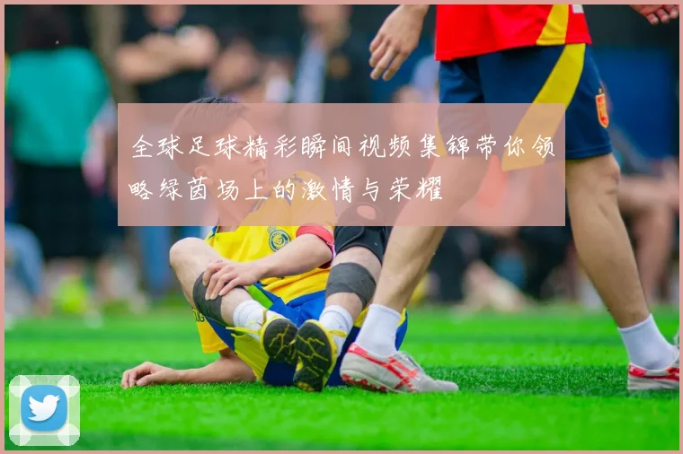 全球足球精彩瞬间视频集锦带你领略绿茵场上的激情与荣耀