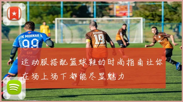 运动服搭配篮球鞋的时尚指南让你在场上场下都能尽显魅力