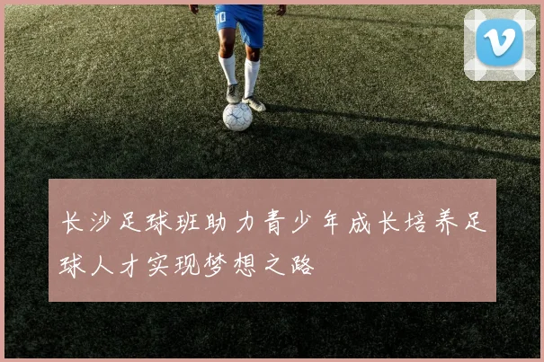 长沙足球班助力青少年成长培养足球人才实现梦想之路