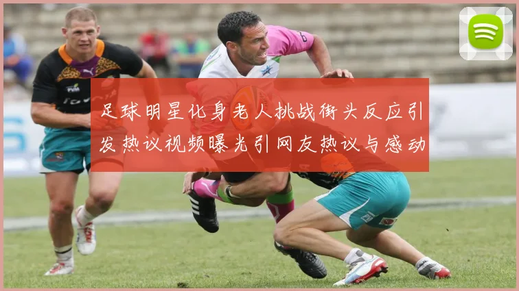 足球明星化身老人挑战街头反应引发热议视频曝光引网友热议与感动