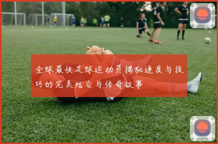 全球最快足球运动员揭秘速度与技巧的完美结合与传奇故事