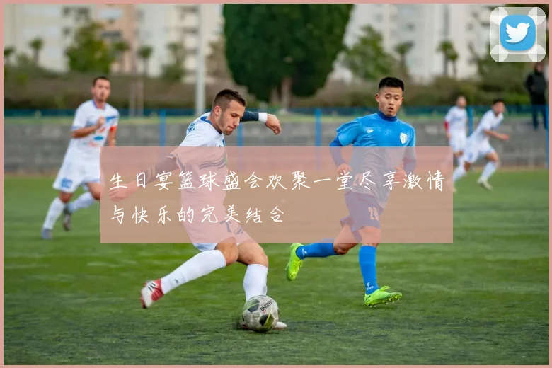 生日宴篮球盛会欢聚一堂尽享激情与快乐的完美结合