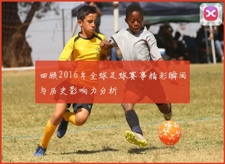 回顾2016年全球足球赛事精彩瞬间与历史影响力分析