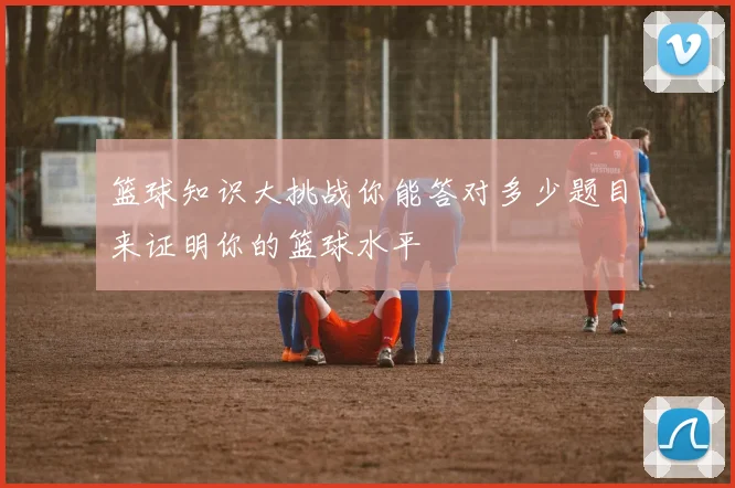 篮球知识大挑战你能答对多少题目来证明你的篮球水平